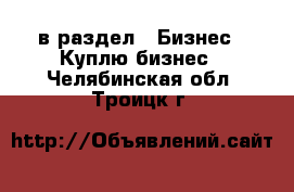  в раздел : Бизнес » Куплю бизнес . Челябинская обл.,Троицк г.